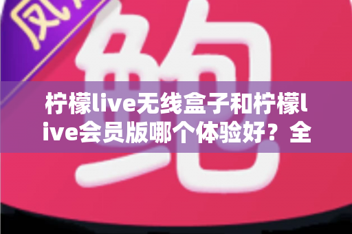 柠檬live无线盒子和柠檬live会员版哪个体验好？全网最全对比测评与选购指南