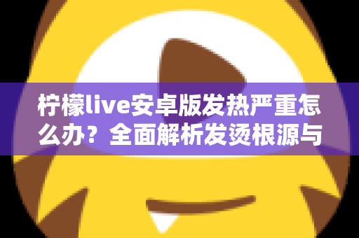 柠檬live安卓版发热严重怎么办？全面解析发烫根源与高效降温实用指南