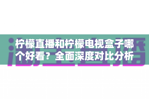 柠檬直播和柠檬电视盒子哪个好看？全面深度对比分析，帮你找到最佳观影选择