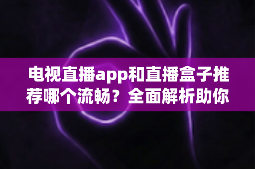 电视直播app和直播盒子推荐哪个流畅？全面解析助你选出最佳观影方案