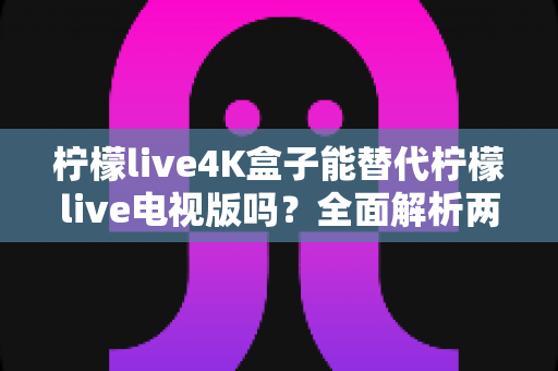 柠檬live4K盒子能替代柠檬live电视版吗?全面解析两者差异与选择指南 柠檬live4K盒子能替代柠檬live电视版吗?全面解析两者差异与选择指南