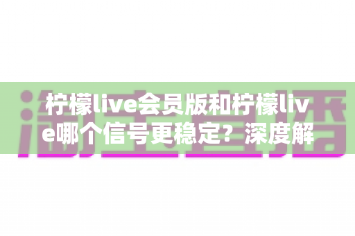 柠檬live会员版和柠檬live哪个信号更稳定？深度解析与实用选择指南