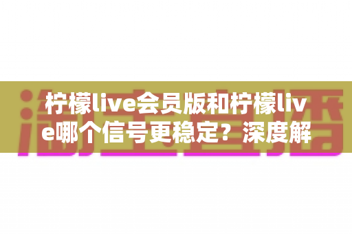 柠檬live会员版和柠檬live哪个信号更稳定？深度解析与实用选择指南