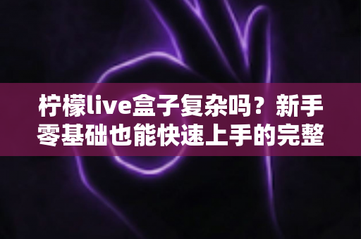 柠檬live盒子复杂吗？新手零基础也能快速上手的完整使用指南