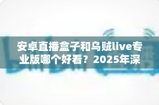 安卓直播盒子和乌贼live专业版哪个好看？2025年深度对比评测与观影选购指南