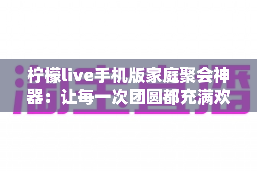 柠檬live手机版家庭聚会神器:让每一次团圆都充满欢声笑语的互动娱乐指南 柠檬live手机版家庭聚会神器:让每一次团圆都充满欢声笑语的互动娱乐指南