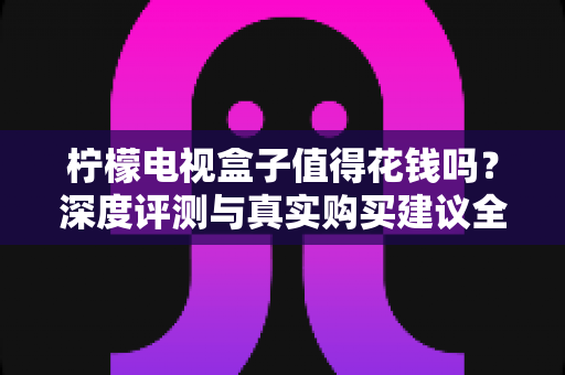 柠檬电视盒子值得花钱吗?深度评测与真实购买建议全解析 柠檬电视盒子值得花钱吗?深度评测与真实购买建议全解析