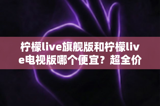 柠檬live旗舰版和柠檬live电视版哪个便宜?超全价格对比与选购攻略,帮你省钱不踩坑 柠檬live旗舰版和柠檬live电视版哪个便宜?超全价格对比与选购攻略,帮你省钱不踩坑