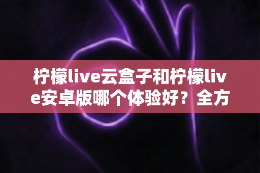 柠檬live云盒子和柠檬live安卓版哪个体验好?全方位深度对比评测助你选出最适合自己的观影方案 柠檬live云盒子和柠檬live安卓版哪个体验好?全方位深度对比评测助你选出最适合自己的观影方案