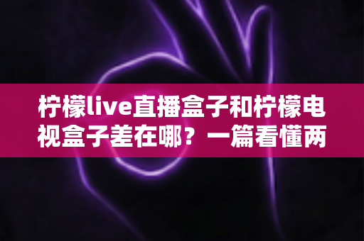 柠檬live直播盒子和柠檬电视盒子差在哪？一篇看懂两大热门电视盒子的核心区别与选购指南