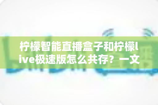 柠檬智能直播盒子和柠檬live极速版怎么共存?一文读懂双版本兼容全攻略 柠檬智能直播盒子和柠檬live极速版怎么共存?一文读懂双版本兼容全攻略