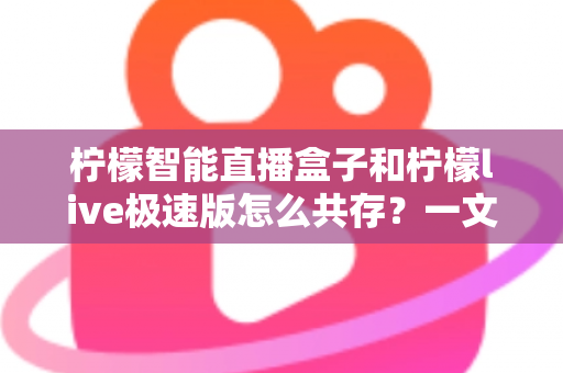 柠檬智能直播盒子和柠檬live极速版怎么共存?一文读懂双版本兼容全攻略 柠檬智能直播盒子和柠檬live极速版怎么共存?一文读懂双版本兼容全攻略