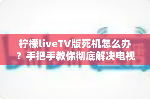 柠檬liveTV版死机怎么办？手把手教你彻底解决电视版卡死卡顿难题