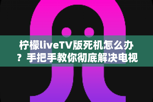 柠檬liveTV版死机怎么办？手把手教你彻底解决电视版卡死卡顿难题