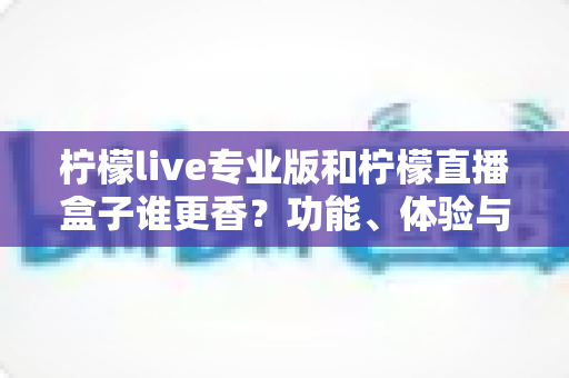 柠檬live专业版和柠檬直播盒子谁更香?功能、体验与性价比全方位深度对比评测 柠檬live专业版和柠檬直播盒子谁更香?功能、体验与性价比全方位深度对比评测
