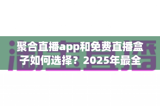聚合直播app和免费直播盒子如何选择？2025年最全选购指南帮你避坑