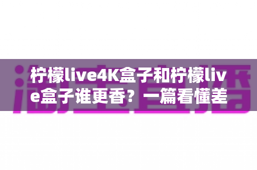柠檬live4K盒子和柠檬live盒子谁更香?一篇看懂差异的深度选购指南 柠檬live4K盒子和柠檬live盒子谁更香?一篇看懂差异的深度选购指南