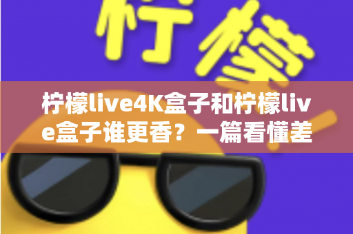 柠檬live4K盒子和柠檬live盒子谁更香?一篇看懂差异的深度选购指南 柠檬live4K盒子和柠檬live盒子谁更香?一篇看懂差异的深度选购指南
