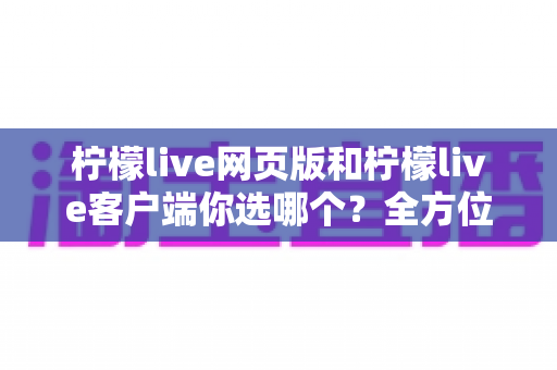 柠檬live网页版和柠檬live客户端你选哪个？全方位对比分析与最佳选择指南
