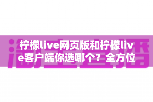 柠檬live网页版和柠檬live客户端你选哪个？全方位对比分析与最佳选择指南