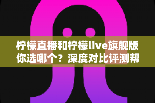 柠檬直播和柠檬live旗舰版你选哪个？深度对比评测帮你做出最佳选择