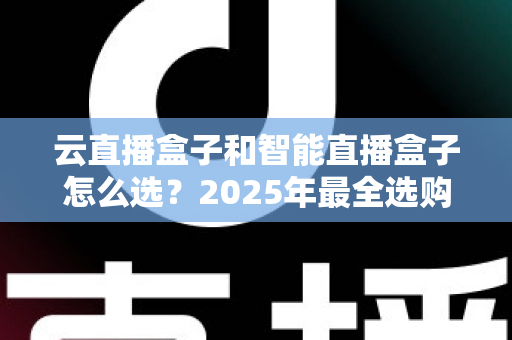 云直播盒子和智能直播盒子怎么选？2025年最全选购指南与避坑攻略