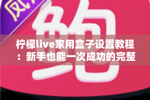 柠檬live家用盒子设置教程：新手也能一次成功的完整大屏影音配置指南