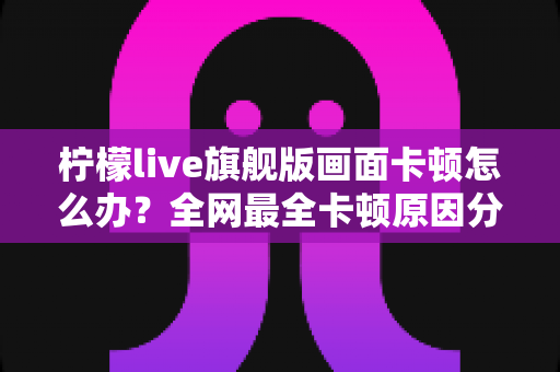 柠檬live旗舰版画面卡顿怎么办？全网最全卡顿原因分析与实用解决方案大全