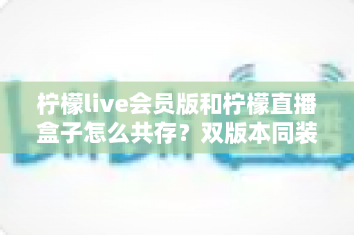 柠檬live会员版和柠檬直播盒子怎么共存?双版本同装安装使用全攻略 柠檬live会员版和柠檬直播盒子怎么共存?双版本同装安装使用全攻略