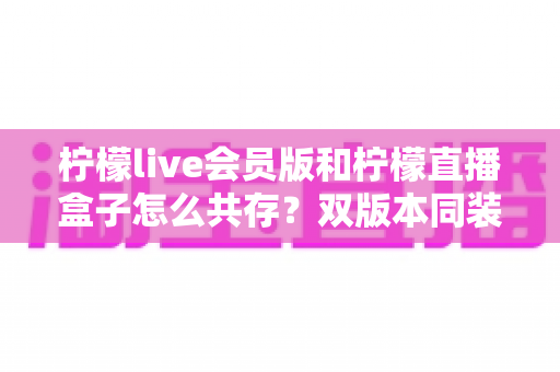 柠檬live会员版和柠檬直播盒子怎么共存?双版本同装安装使用全攻略 柠檬live会员版和柠檬直播盒子怎么共存?双版本同装安装使用全攻略
