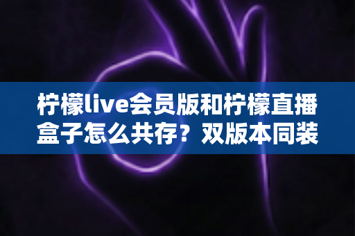柠檬live会员版和柠檬直播盒子怎么共存？双版本同装安装使用全攻略