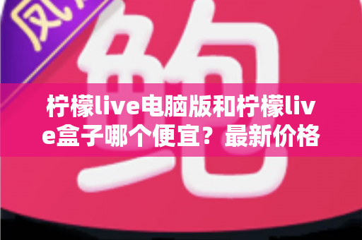 柠檬live电脑版和柠檬live盒子哪个便宜?最新价格对比与省钱选购全攻略 柠檬live电脑版和柠檬live盒子哪个便宜?最新价格对比与省钱选购全攻略