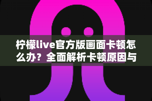 柠檬live官方版画面卡顿怎么办？全面解析卡顿原因与高效解决技巧