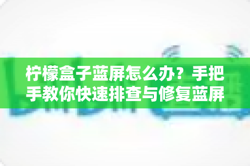 柠檬盒子蓝屏怎么办?手把手教你快速排查与修复蓝屏故障的完整实用指南 柠檬盒子蓝屏怎么办?手把手教你快速排查与修复蓝屏故障的完整实用指南