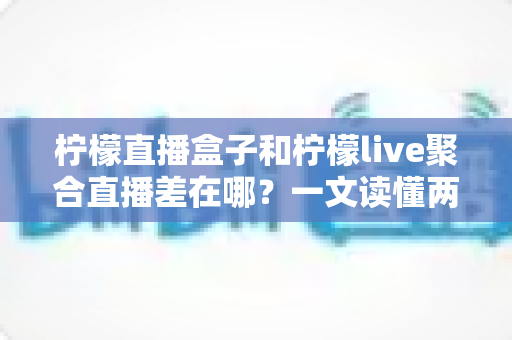 柠檬直播盒子和柠檬live聚合直播差在哪？一文读懂两者功能、体验与选择建议