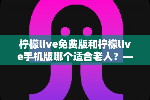 柠檬live免费版和柠檬live手机版哪个适合老人?——中老年用户适老化选择全攻略 柠檬live免费版和柠檬live手机版哪个适合老人?——中老年用户适老化选择全攻略