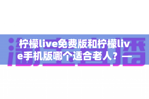柠檬live免费版和柠檬live手机版哪个适合老人?——中老年用户适老化选择全攻略 柠檬live免费版和柠檬live手机版哪个适合老人?——中老年用户适老化选择全攻略