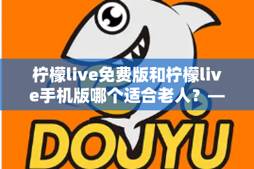 柠檬live免费版和柠檬live手机版哪个适合老人？——中老年用户适老化选择全攻略