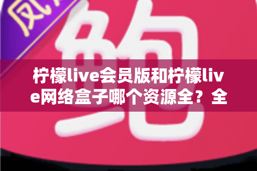 柠檬live会员版和柠檬live网络盒子哪个资源全?全方位对比评测,帮你选对家庭观影方案 柠檬live会员版和柠檬live网络盒子哪个资源全?全方位对比评测,帮你选对家庭观影方案