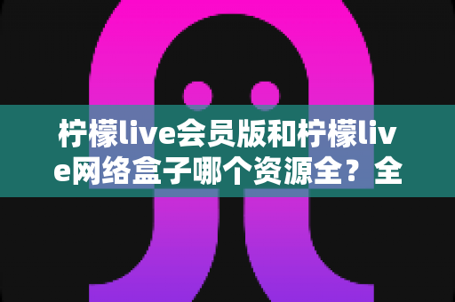 柠檬live会员版和柠檬live网络盒子哪个资源全?全方位对比评测,帮你选对家庭观影方案 柠檬live会员版和柠檬live网络盒子哪个资源全?全方位对比评测,帮你选对家庭观影方案