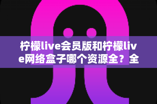 柠檬live会员版和柠檬live网络盒子哪个资源全?全方位对比评测,帮你选对家庭观影方案 柠檬live会员版和柠檬live网络盒子哪个资源全?全方位对比评测,帮你选对家庭观影方案