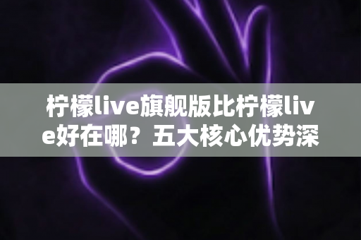 柠檬live旗舰版比柠檬live好在哪？五大核心优势深度解析与升级价值全指南