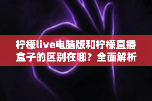 柠檬live电脑版和柠檬直播盒子的区别在哪?全面解析两大版本差异,帮你选对设备畅享直播体验 柠檬live电脑版和柠檬直播盒子的区别在哪?全面解析两大版本差异,帮你选对设备畅享直播体验