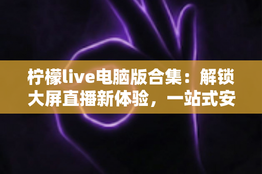 柠檬live电脑版合集:解锁大屏直播新体验,一站式安装使用全攻略助你轻松上手 柠檬live电脑版合集:解锁大屏直播新体验,一站式安装使用全攻略助你轻松上手