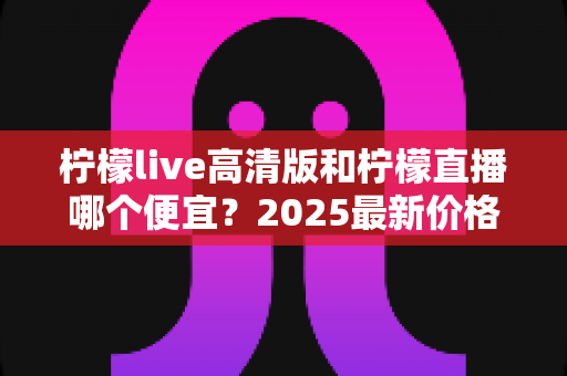 柠檬live高清版和柠檬直播哪个便宜？2025最新价格对比与选购省钱指南