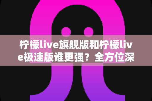 柠檬live旗舰版和柠檬live极速版谁更强？全方位深度对比评测，看完这篇就知道该选哪款