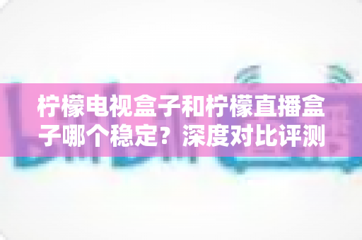 柠檬电视盒子和柠檬直播盒子哪个稳定？深度对比评测帮你选对不踩坑
