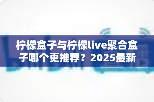 柠檬盒子与柠檬live聚合盒子哪个更推荐？2025最新深度对比评测与选购指南