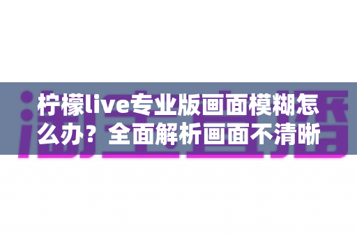 柠檬live专业版画面模糊怎么办?全面解析画面不清晰的排查方法与高清直播优化技巧 柠檬live专业版画面模糊怎么办?全面解析画面不清晰的排查方法与高清直播优化技巧