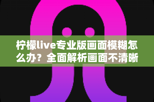 柠檬live专业版画面模糊怎么办?全面解析画面不清晰的排查方法与高清直播优化技巧 柠檬live专业版画面模糊怎么办?全面解析画面不清晰的排查方法与高清直播优化技巧
